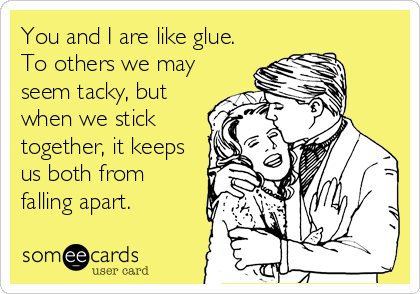 You and I are like glue.
To others we may
seem tacky, but
when we stick
together, it keeps
us both from
falling apart.