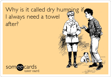 Why is it called dry humping if
I always need a towel
after?