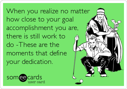 When you realize no matter
how close to your goal
accomplishment you are,
there is still work to
do -These are the
moments that define
your dedication.