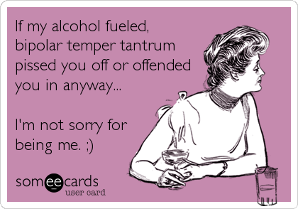 If my alcohol fueled,
bipolar temper tantrum
pissed you off or offended
you in anyway...

I'm not sorry for
being me. ;)