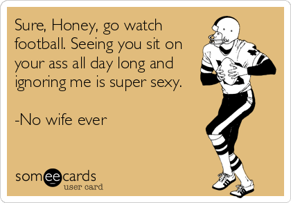 Sure, Honey, go watch
football. Seeing you sit on
your ass all day long and
ignoring me is super sexy.

-No wife ever
