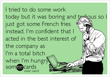 I tried to do some work
today but it was boring and tedious so I
just got some French fries
instead. I'm confident that I
acted in the best interest of
the company as
I'm a total bitch
when I'm hungry.