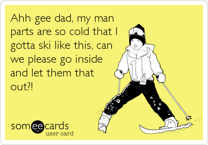 Ahh gee dad, my man
parts are so cold that I
gotta ski like this, can
we please go inside
and let them that
out?!