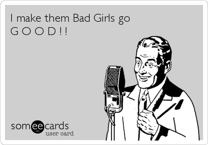 I make them Bad Girls go
G O O D ! !