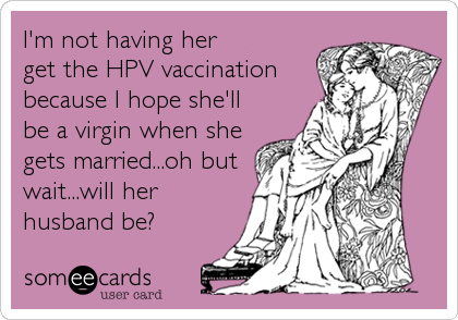 I'm not having her
get the HPV vaccination
because I hope she'll
be a virgin when she
gets married...oh but
wait...will her
husband be?
