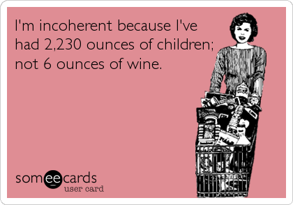 I'm incoherent because I've
had 2,230 ounces of children;
not 6 ounces of wine.