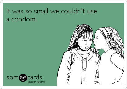 It was so small we couldn't use 
a condom!