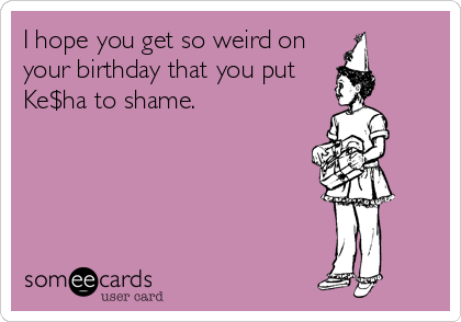 I hope you get so weird on
your birthday that you put
Ke$ha to shame.