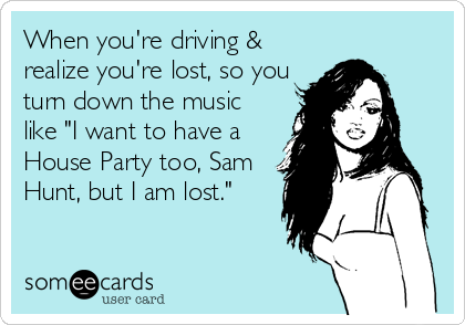 When you're driving &
realize you're lost, so you
turn down the music
like "I want to have a
House Party too, Sam
Hunt, but I am lost."