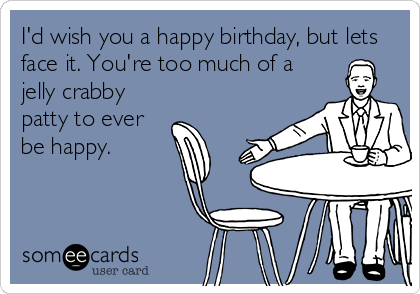 I'd wish you a happy birthday, but lets
face it. You're too much of a
jelly crabby
patty to ever
be happy.