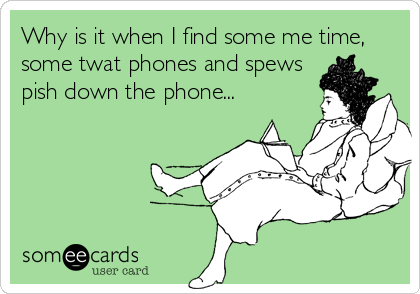 Why is it when I find some me time,
some twat phones and spews
pish down the phone...