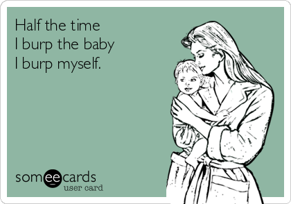 Half the time 
I burp the baby 
I burp myself.