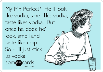 My Mr. Perfect?  He'll look
like vodka, smell like vodka,
taste likes vodka.  But
once he does, he'll
look, smell and
taste like crap. 
So - I'll just stick
to vodka...