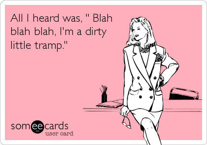 All I heard was, " Blah
blah blah, I'm a dirty
little tramp."