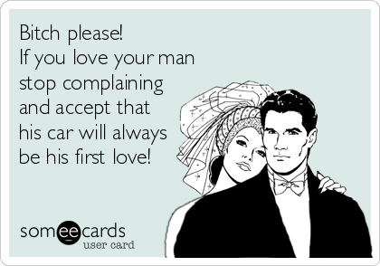 Bitch please!
If you love your man
stop complaining
and accept that
his car will always
be his first love!