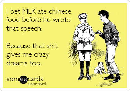 I bet MLK ate chinese
food before he wrote
that speech. 

Because that shit
gives me crazy
dreams too.