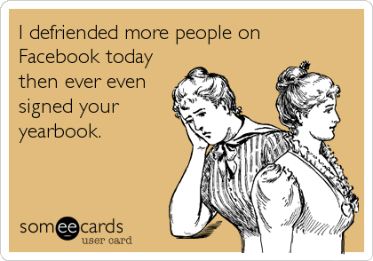 I defriended more people on
Facebook today
then ever even
signed your 
yearbook.
