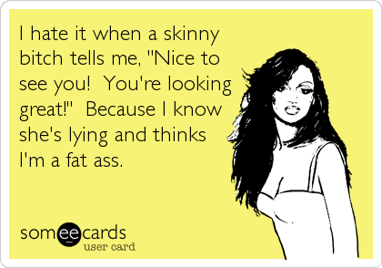 I hate it when a skinny
bitch tells me, "Nice to
see you!  You're looking
great!"  Because I know
she's lying and thinks
I'm a fat ass.