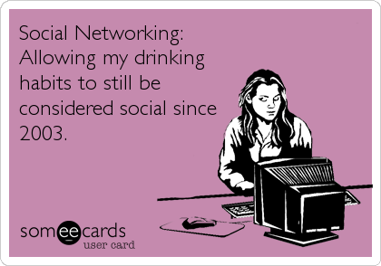 Social Networking:
Allowing my drinking
habits to still be 
considered social since
2003.