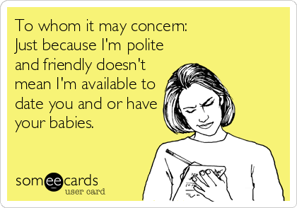 To whom it may concern:
Just because I'm polite
and friendly doesn't
mean I'm available to
date you and or have
your babies.