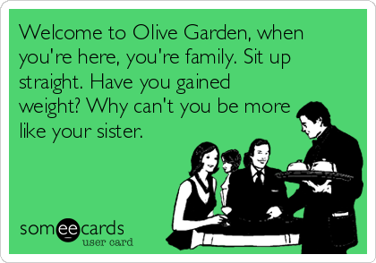 Welcome to Olive Garden, when
you're here, you're family. Sit up
straight. Have you gained
weight? Why can't you be more
like your sister.