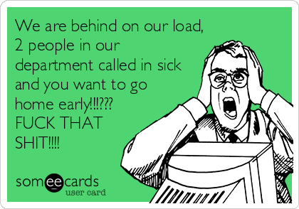 We are behind on our load,
2 people in our
department called in sick
and you want to go
home early!!!???
FUCK THAT
SHIT!!!!