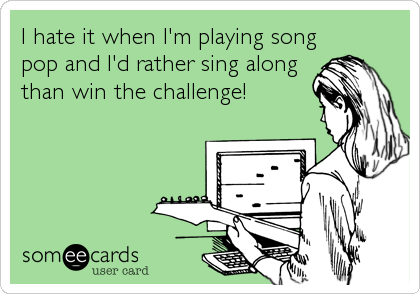 I hate it when I'm playing song
pop and I'd rather sing along
than win the challenge!