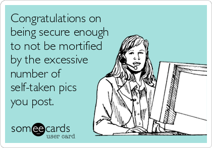 Congratulations on
being secure enough
to not be mortified
by the excessive
number of
self-taken pics
you post.
