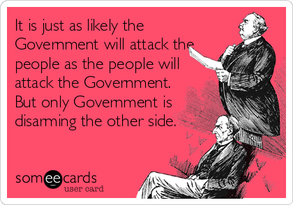 It is just as likely the
Government will attack the
people as the people will
attack the Government.
But only Government is
disarming the other side.
