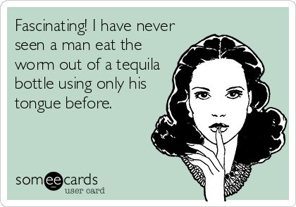 Fascinating! I have never
seen a man eat the
worm out of a tequila
bottle using only his
tongue before.