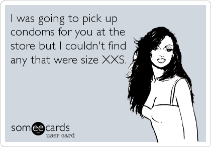 I was going to pick up
condoms for you at the
store but I couldn't find
any that were size XXS.