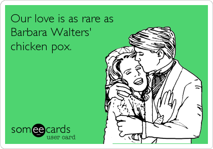 Our love is as rare as
Barbara Walters'
chicken pox.