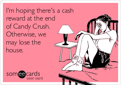 I'm hoping there's a cash
reward at the end
of Candy Crush.
Otherwise, we
may lose the
house.