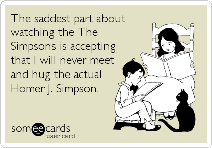 The saddest part about
watching the The
Simpsons is accepting
that I will never meet
and hug the actual
Homer J. Simpson.