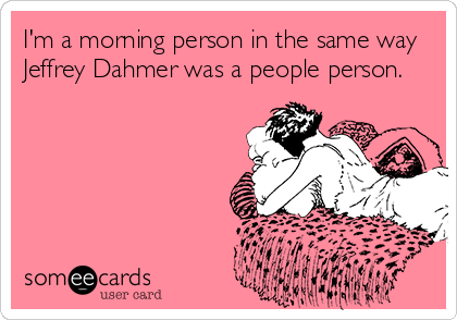 I'm a morning person in the same way
Jeffrey Dahmer was a people person.