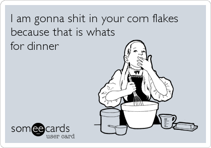 I am gonna shit in your corn flakes
because that is whats
for dinner