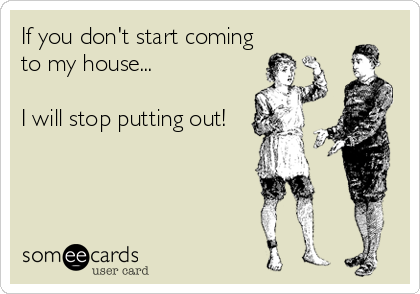 If you don't start coming
to my house...

I will stop putting out!