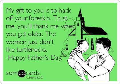My gift to you is to hack
off your foreskin. Trust
me, you'll thank me when
you get older. The
women just don't
like turtlenecks.
-Happy Father's Day.