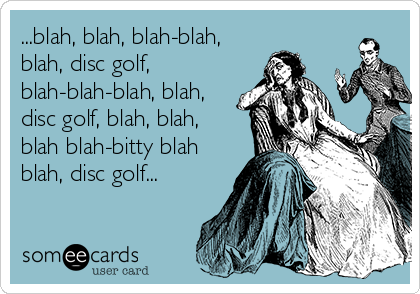 ...blah, blah, blah-blah,
blah, disc golf,
blah-blah-blah, blah,
disc golf, blah, blah,
blah blah-bitty blah
blah, disc golf...