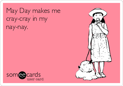 May Day makes me
cray-cray in my
nay-nay.