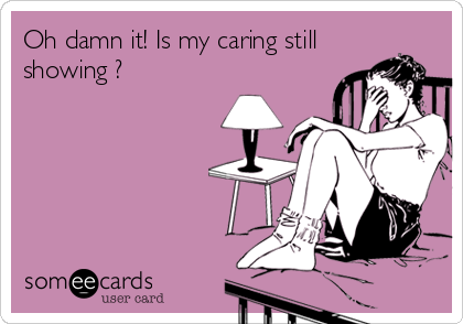 Oh damn it! Is my caring still
showing ?