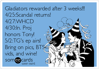 Gladiators rewarded after 3 weeks!!!
4/25:Scandal returns!
4/27:WHCD
4/30:In. Proj
honors Tony!
5/2:TG's ep airs!
Bring on pics, BTS<
