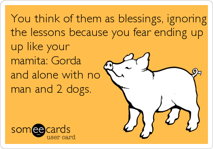 You think of them as blessings, ignoring
the lessons because you fear ending up
up like your
mamita: Gorda
and alone with no
man and 2 dogs.