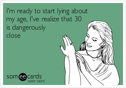 I'm ready to start lying about
my age, I've realize that 30
is dangerously
close