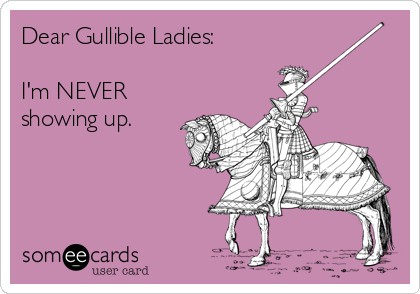 Dear Gullible Ladies:

I'm NEVER
showing up.