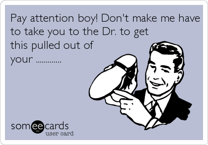 Pay attention boy! Don't make me have
to take you to the Dr. to get
this pulled out of
your .............
