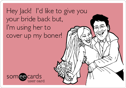 Hey Jack!  I'd like to give you
your bride back but,
I'm using her to
cover up my boner!
