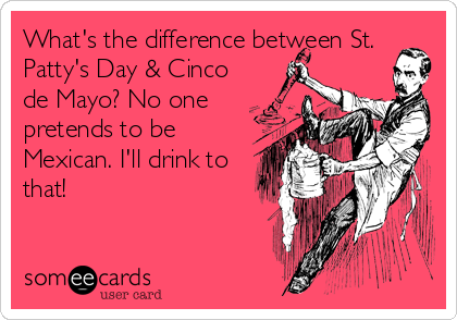 What's the difference between St.
Patty's Day & Cinco
de Mayo? No one
pretends to be
Mexican. I'll drink to
that!