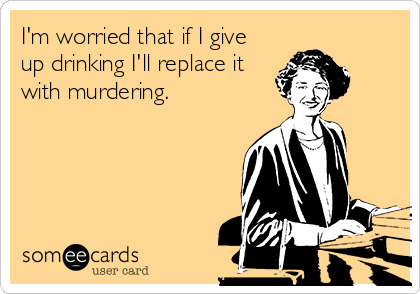 I'm worried that if I give
up drinking I'll replace it
with murdering.