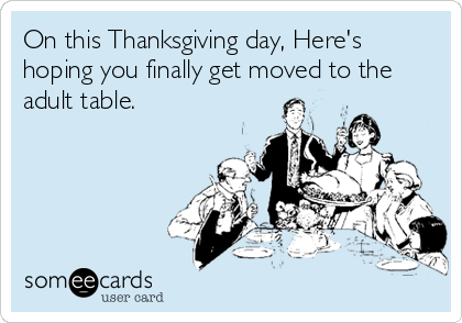 On this Thanksgiving day, Here's
hoping you finally get moved to the
adult table.